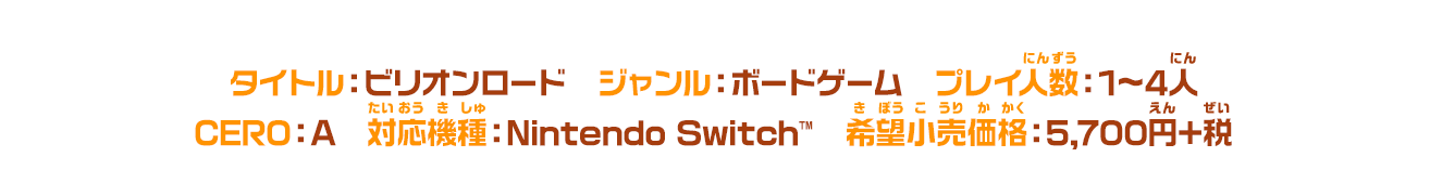 タイトル：ビリオンロード　ジャンル：ボードゲーム　プレイ人数（にんずう）：1～4人　CERO：A　対応機種（たいおうにんずう）：Nintendo Switch™　希望小売価格（きぼうこうりかかく）：5,700円＋税
